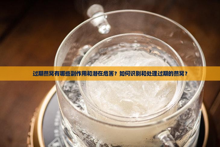 过期燕窝有哪些副作用和潜在危害？如何识别和处理过期的燕窝？
