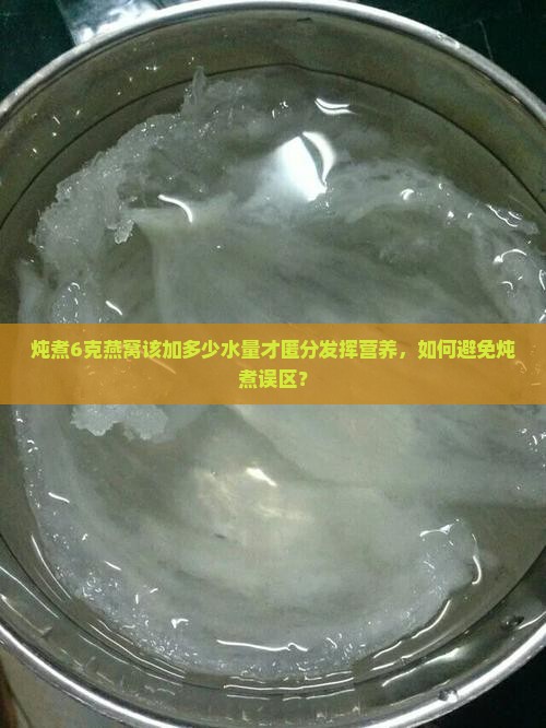 炖煮6克燕窝该加多少水量才匿分发挥营养，如何避免炖煮误区？