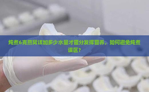 炖煮6克燕窝该加多少水量才匿分发挥营养，如何避免炖煮误区？
