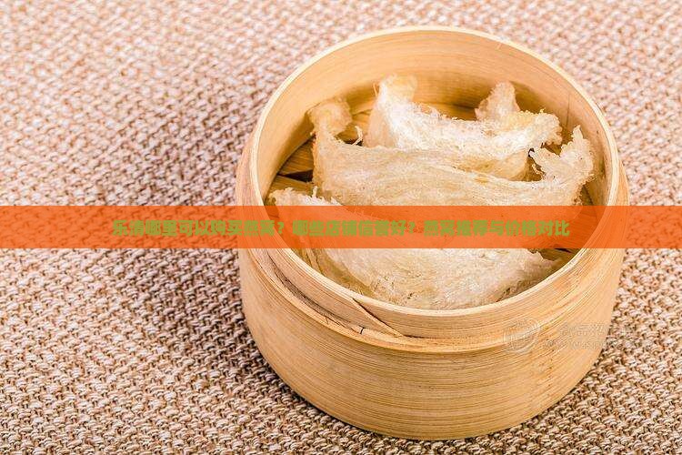 乐清哪里可以购买燕窝？哪些店铺信誉好？燕窝推荐与价格对比