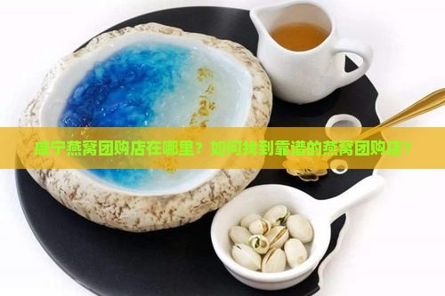 咸宁燕窝团购店在哪里？如何找到靠谱的燕窝团购店？