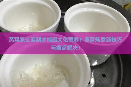 燕窝怎么泡制才能最大化营养？燕窝炖煮新技巧与痛点解决！