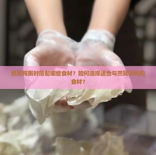 燕窝炖粥时搭配哪些食材？如何选择适合与燕窝同炖的食材？