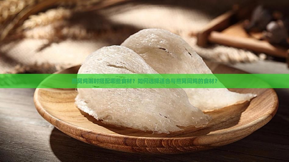 燕窝炖粥时搭配哪些食材？如何选择适合与燕窝同炖的食材？