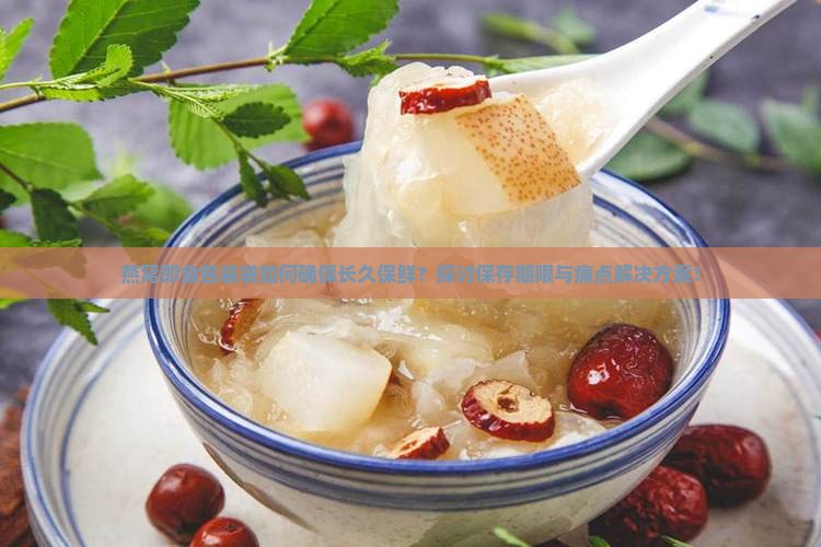 燕窝即食包装袋如何确保长久保鲜？探讨保存期限与痛点解决方案！