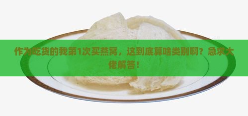 作为吃货的我第1次买燕窝，这到底算啥类别啊？急求大佬解答！