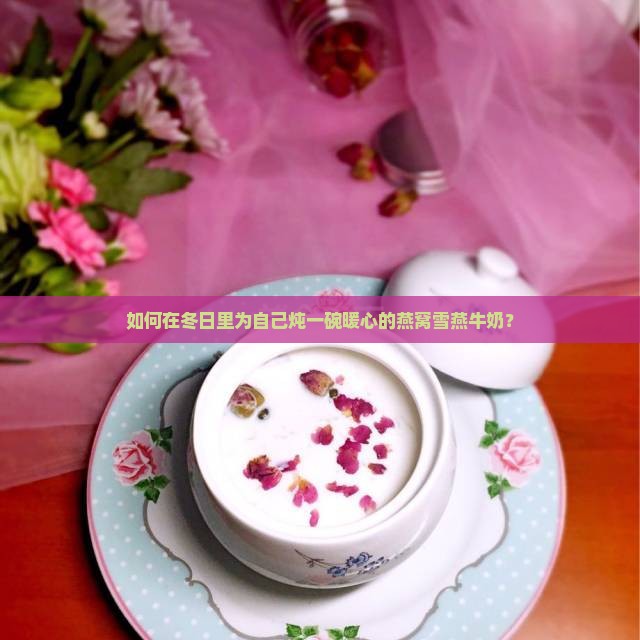 如何在冬日里为自己炖一碗暖心的燕窝雪燕牛奶？