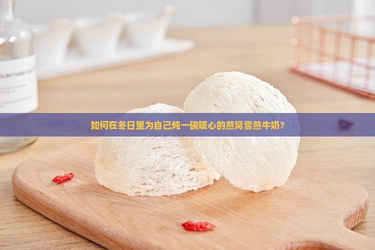 如何在冬日里为自己炖一碗暖心的燕窝雪燕牛奶？