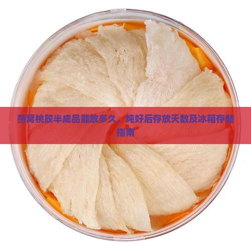 燕窝桃胶半成品能放多久，炖好后存放天数及冰箱存储指南