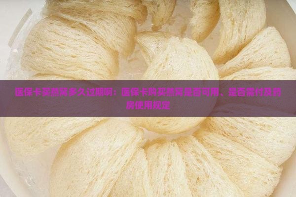 医保卡买燕窝多久过期啊：医保卡购买燕窝是否可用、是否需付及药房使用规定