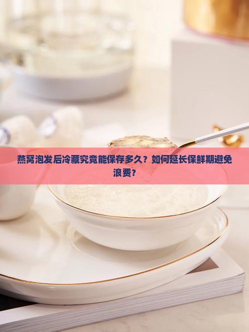 燕窝泡发后冷藏究竟能保存多久？如何延长保鲜期避免浪费？