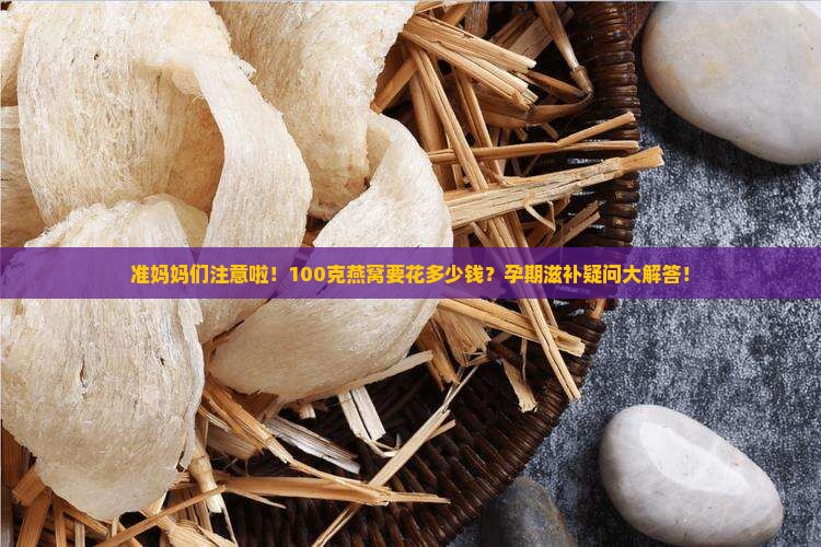 准妈妈们注意啦！100克燕窝要花多少钱？孕期滋补疑问大解答！