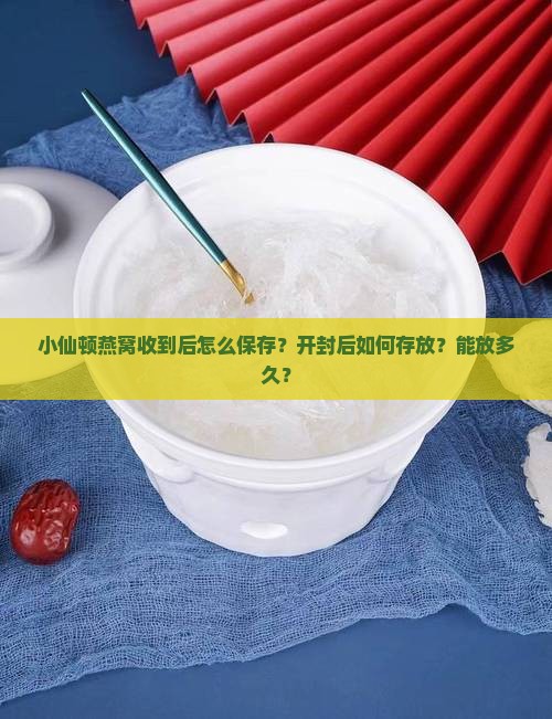 小仙顿燕窝收到后怎么保存？开封后如何存放？能放多久？