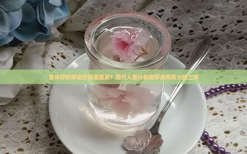 吉林好的即食燕窝哪里买？现代人滋补新宠即食燕窝火热上市