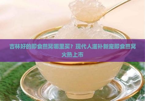 吉林好的即食燕窝哪里买？现代人滋补新宠即食燕窝火热上市
