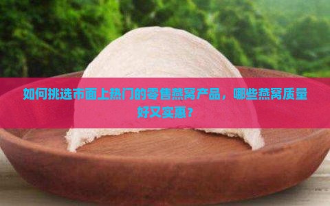 如何挑选市面上热门的零售燕窝产品，哪些燕窝质量好又实惠？