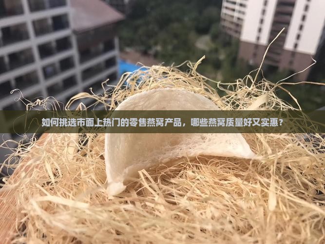 如何挑选市面上热门的零售燕窝产品，哪些燕窝质量好又实惠？