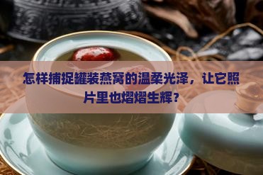 怎样捕捉罐装燕窝的温柔光泽，让它照片里也熠熠生辉？