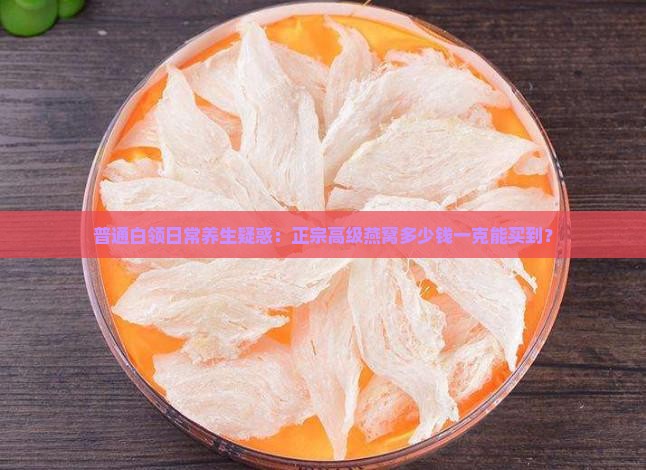 普通白领日常养生疑惑：正宗高级燕窝多少钱一克能买到？