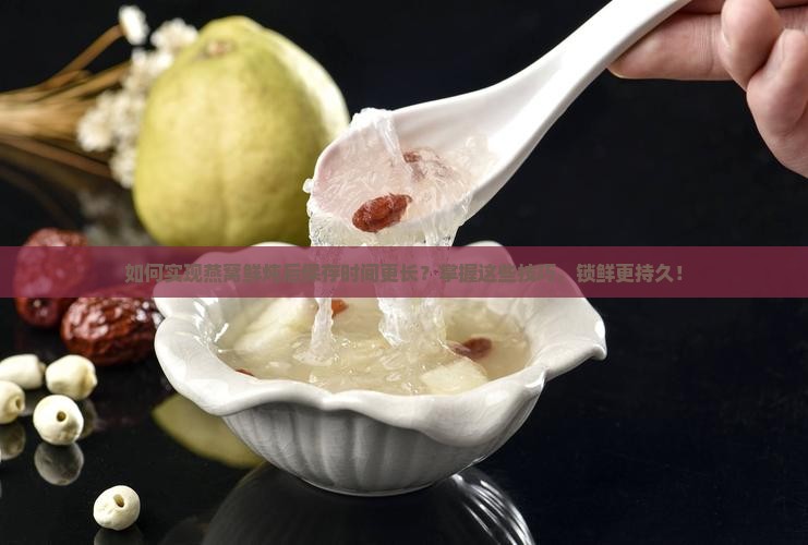 如何实现燕窝鲜炖后保存时间更长？掌握这些技巧，锁鲜更持久！