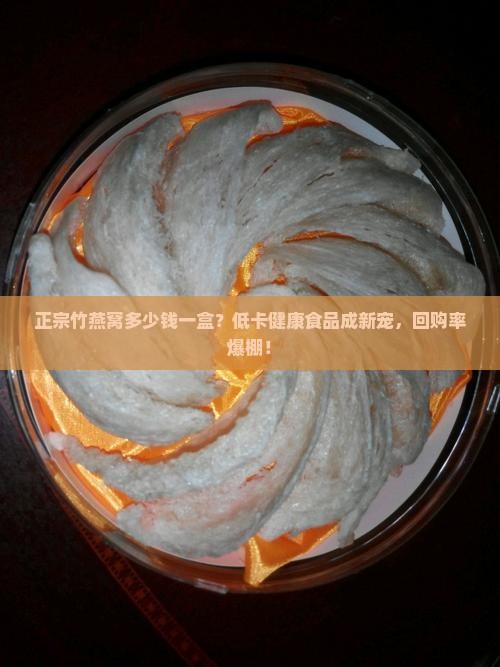 正宗竹燕窝多少钱一盒？低卡健康食品成新宠，回购率爆棚！