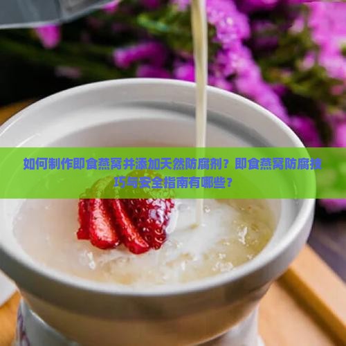 如何制作即食燕窝并添加天然防腐剂？即食燕窝防腐技巧与安全指南有哪些？
