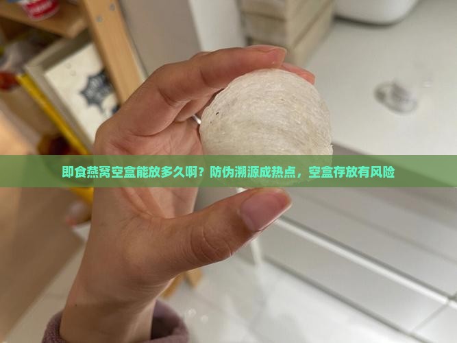 即食燕窝空盒能放多久啊？防伪溯源成热点，空盒存放有风险