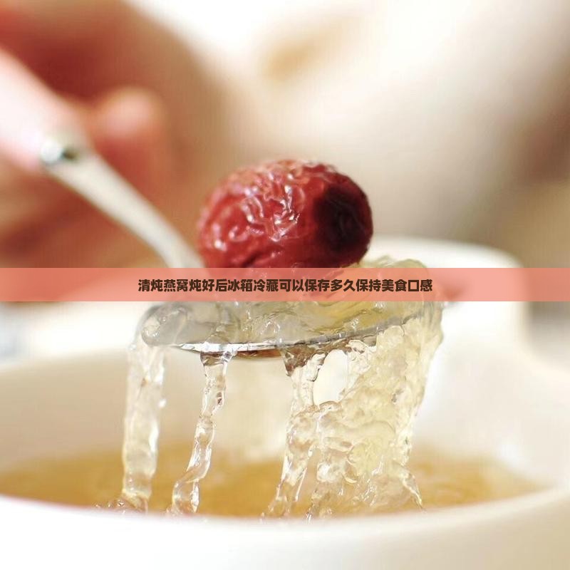 清炖燕窝炖好后冰箱冷藏可以保存多久保持美食口感