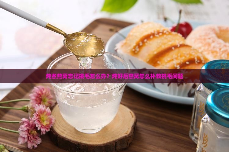 炖煮燕窝忘记挑毛怎么办？炖好后燕窝怎么补救挑毛问题
