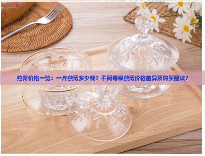燕窝价格一览：一斤燕窝多少钱？不同等级燕窝价格差异及购买建议？