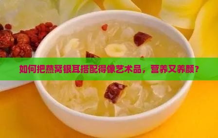 如何把燕窝银耳搭配得像艺术品，营养又养颜？