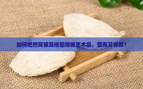 如何把燕窝银耳搭配得像艺术品，营养又养颜？