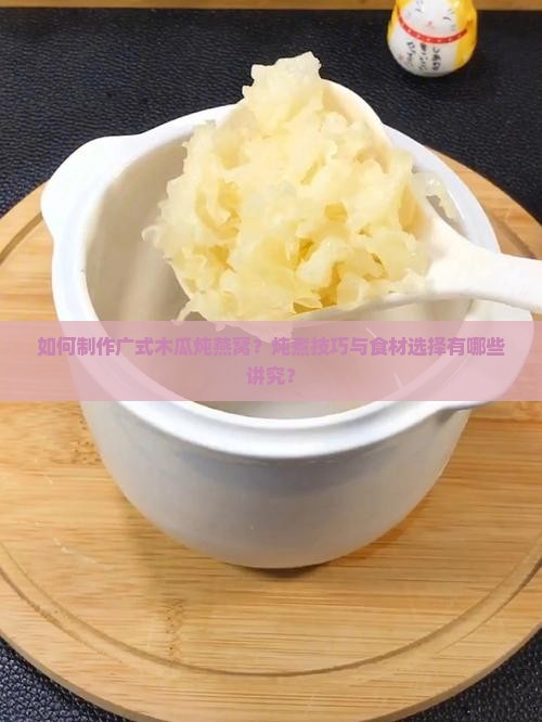 如何制作广式木瓜炖燕窝？炖煮技巧与食材选择有哪些讲究？