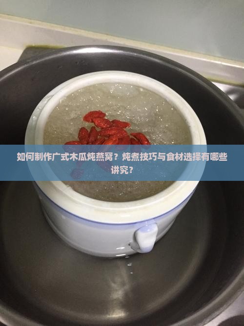 如何制作广式木瓜炖燕窝？炖煮技巧与食材选择有哪些讲究？