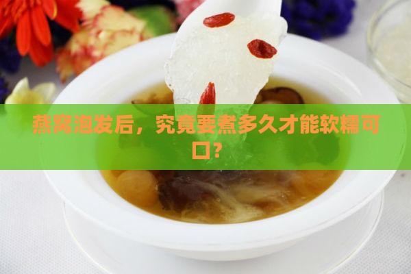 燕窝泡发后，究竟要煮多久才能软糯可口？