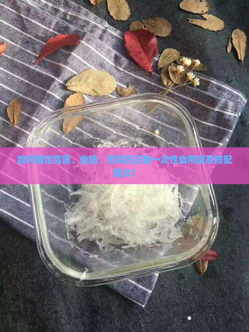 如何确定雪莲、鱼翅、燕窝的正确一次性食用量及搭配建议？