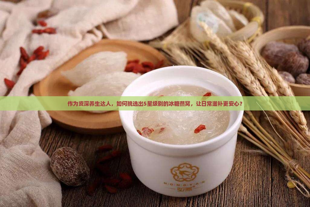 作为资深养生达人，如何挑选出5星级别的冰糖燕窝，让日常滋补更安心？