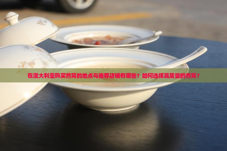 在澳大利亚购买燕窝的地点与推荐店铺有哪些？如何选择高质量的燕窝？