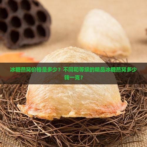 冰糖燕窝价格是多少？不同和等级的精品冰糖燕窝多少钱一克？