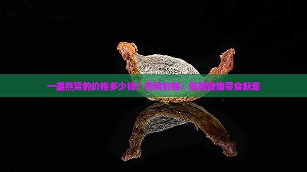 一盏燕窝的价格多少钱？燕窝价格：低脂健康零食新宠