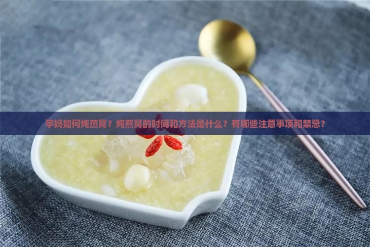 孕妈如何炖燕窝？炖燕窝的时间和方法是什么？有哪些注意事项和禁忌？