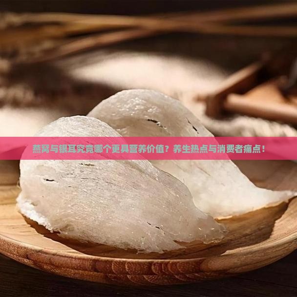 燕窝与银耳究竟哪个更具营养价值？养生热点与消费者痛点！