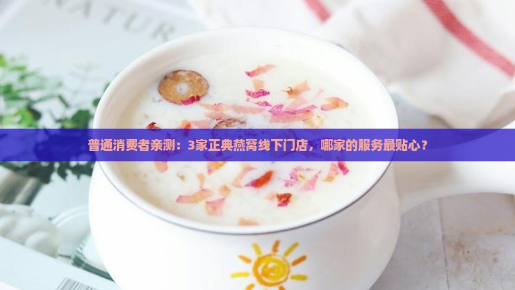 普通消费者亲测：3家正典燕窝线下门店，哪家的服务最贴心？