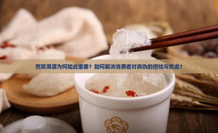 燕窝溯源为何如此重要？如何解决消费者对真伪的担忧与焦虑？
