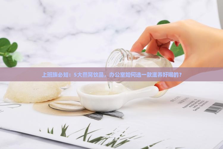 上班族必知：5大燕窝饮品，办公室如何选一款滋养好喝的？