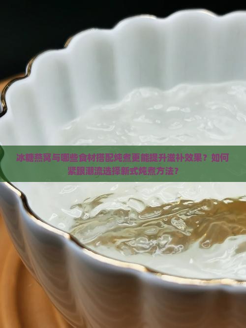 冰糖燕窝与哪些食材搭配炖煮更能提升滋补效果？如何紧跟潮流选择新式炖煮方法？
