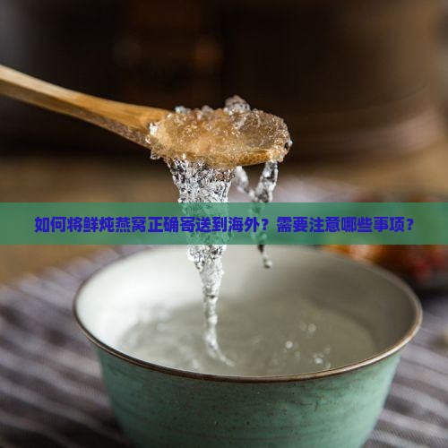 如何将鲜炖燕窝正确寄送到海外？需要注意哪些事项？