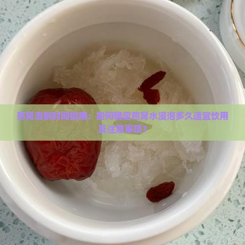 燕窝泡制时间指南：如何确定燕窝水浸泡多久适宜饮用及注意事项？