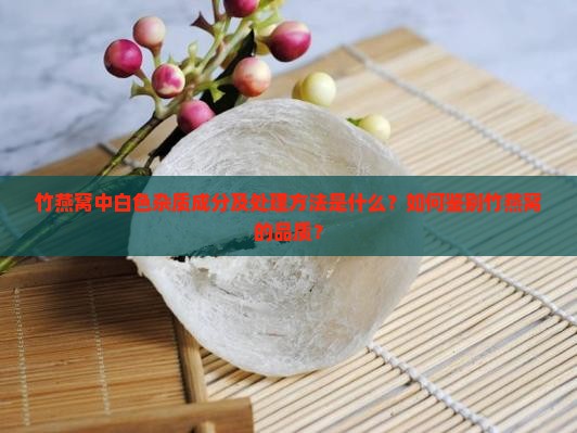 竹燕窝中白色杂质成分及处理方法是什么？如何鉴别竹燕窝的品质？