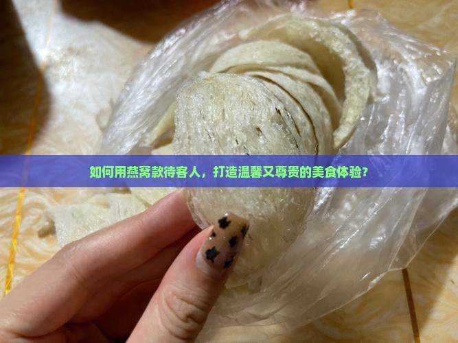 如何用燕窝款待客人，打造温馨又尊贵的美食体验？